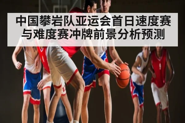 中国攀岩队亚运会首日速度赛与难度赛冲牌前景分析预测
